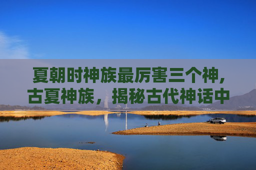 夏朝时神族最厉害三个神,古夏神族，揭秘古代神话中的神秘力量