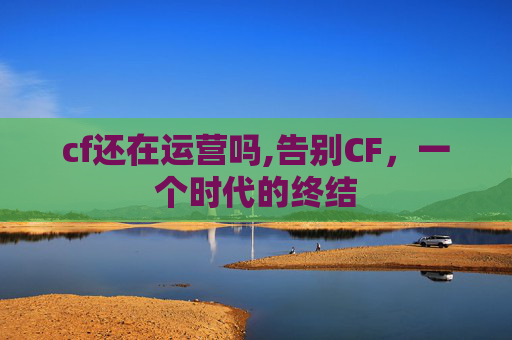 cf还在运营吗,告别CF,一个时代的终结 cf还在运营吗,告别CF,一个时代的终结