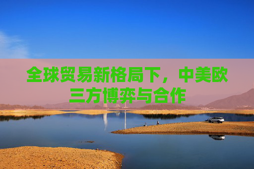 全球贸易新格局下，中美欧三方博弈与合作