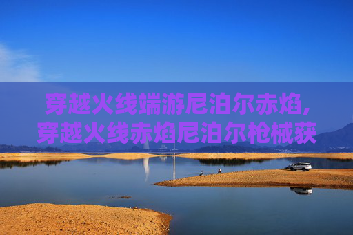 穿越火线端游尼泊尔赤焰,穿越火线赤焰尼泊尔枪械获取指南
