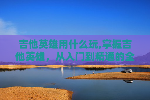 吉他英雄用什么玩,掌握吉他英雄，从入门到精通的全面指南
