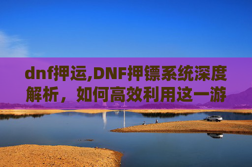dnf押运,DNF押镖系统深度解析，如何高效利用这一游戏内经济与策略工具？
