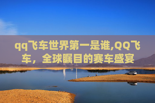 qq飞车世界第一是谁,QQ飞车，全球瞩目的赛车盛宴