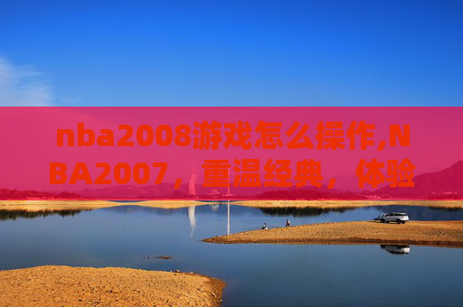 nba2008游戏怎么操作,NBA2007，重温经典，体验篮球魅力