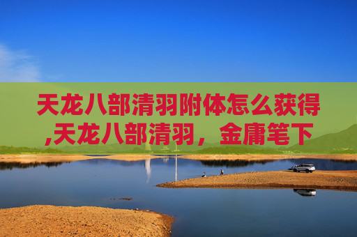 天龙八部清羽附体怎么获得,天龙八部清羽，金庸笔下的武侠世界