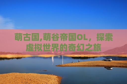 萌古国,萌谷帝国OL，探索虚拟世界的奇幻之旅
