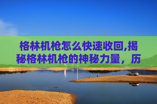 格林机枪怎么快速收回,揭秘格林机枪的神秘力量，历史、技术与现代应用