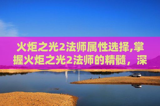 火炬之光2法师属性选择,掌握火炬之光2法师的精髓,深度解析法师属性