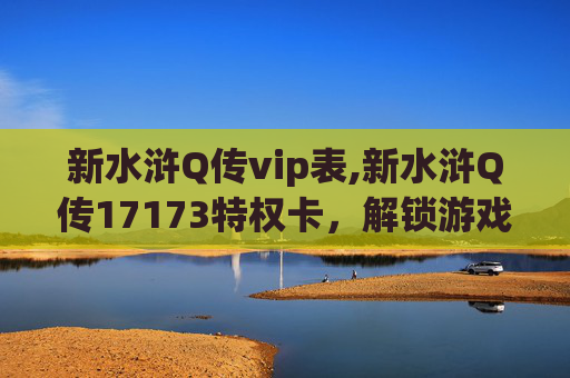 新水浒Q传vip表,新水浒Q传17173特权卡，解锁游戏新体验，畅享专属福利