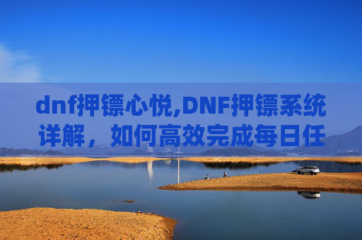 dnf押镖心悦,DNF押镖系统详解,如何高效完成每日任务 dnf押镖心悦,DNF押镖系统详解,如何高效完成每日任务