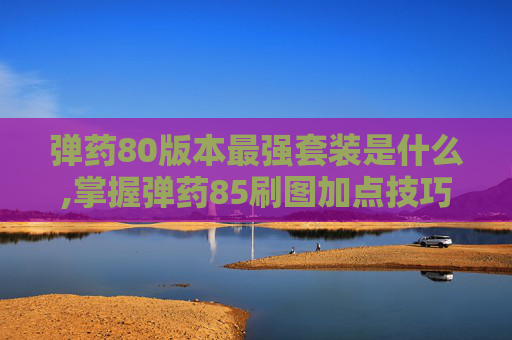 弹药80版本最强套装是什么,掌握弹药85刷图加点技巧，让你的游戏体验更加畅快淋漓