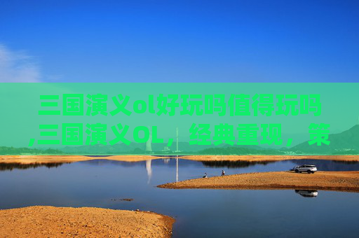 三国演义ol好玩吗值得玩吗,三国演义OL，经典重现，策略与情怀的完美融合