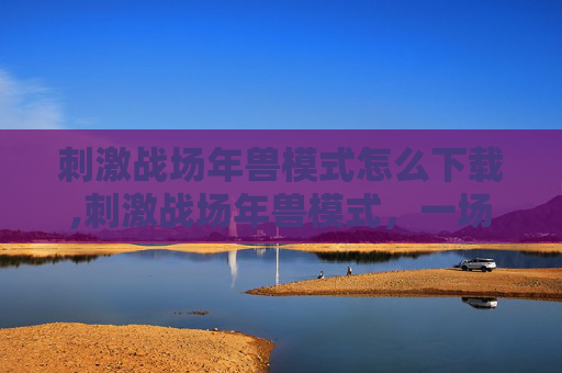 刺激战场年兽模式怎么下载,刺激战场年兽模式,一场充满挑战与乐趣的盛宴 刺激战场年兽模式怎么下载,刺激战场年兽模式,一场充满挑战与乐趣的盛宴