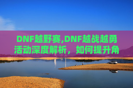 DNF越野赛,DNF越战越勇活动深度解析，如何提升角色实力与策略