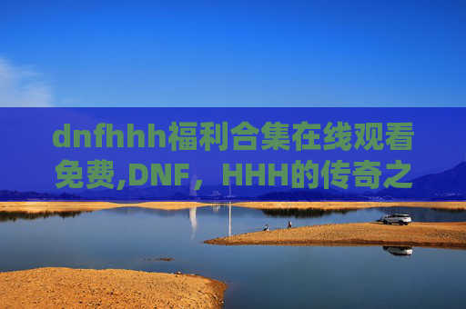 dnfhhh福利合集在线观看免费,DNF，HHH的传奇之路