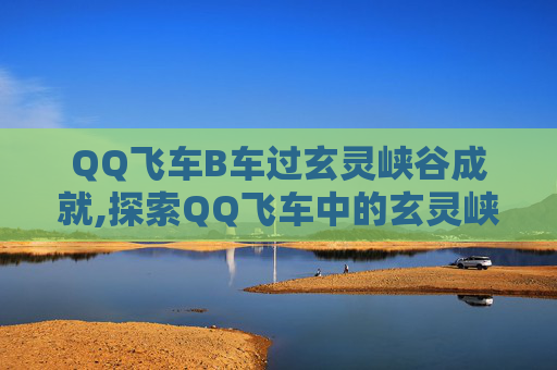 QQ飞车B车过玄灵峡谷成就,探索QQ飞车中的玄灵峡谷，一场速度与激情的冒险