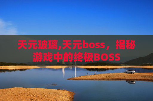天元玻璃,天元boss，揭秘游戏中的终极BOSS