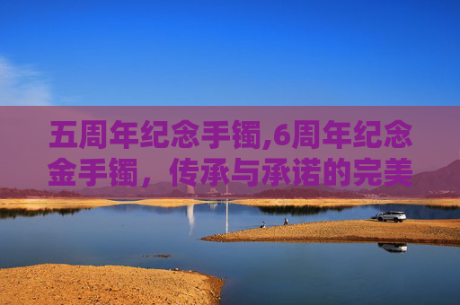 五周年纪念手镯,6周年纪念金手镯,传承与承诺的完美象征 五周年纪念手镯,6周年纪念金手镯,传承与承诺的完美象征