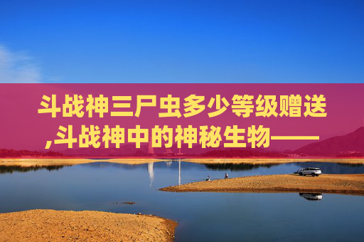 斗战神三尸虫多少等级赠送,斗战神中的神秘生物——三尸虫 斗战神三尸虫多少等级赠送,斗战神中的神秘生物——三尸虫
