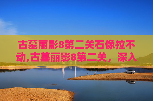 古墓丽影8第二关石像拉不动,古墓丽影8第二关,深入神秘古墓的冒险之旅 古墓丽影8第二关石像拉不动,古墓丽影8第二关,深入神秘古墓的冒险之旅