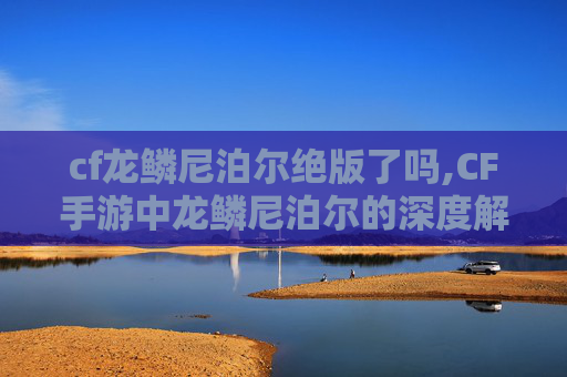 cf龙鳞尼泊尔绝版了吗,CF手游中龙鳞尼泊尔的深度解析