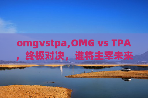 omgvstpa,OMG vs TPA，终极对决，谁将主宰未来？