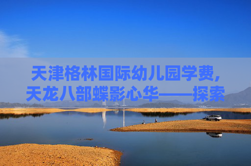天津格林国际幼儿园学费,天龙八部蝶影心华——探索金庸笔下的奇幻世界 天津格林国际幼儿园学费,天龙八部蝶影心华——探索金庸笔下的奇幻世界
