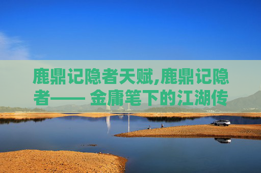 鹿鼎记隐者天赋,鹿鼎记隐者—— 金庸笔下的江湖传奇与隐士哲思