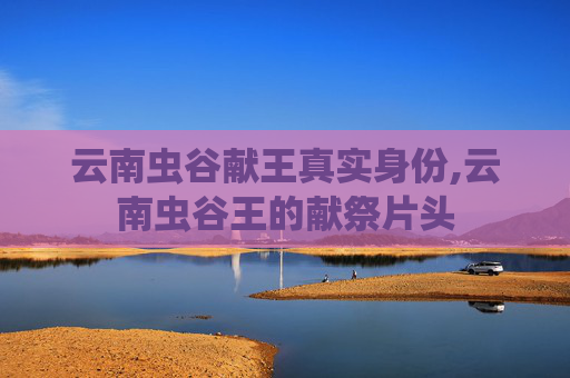 云南虫谷献王真实身份,云南虫谷王的献祭片头