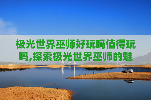 极光世界巫师好玩吗值得玩吗,探索极光世界巫师的魅力，一次难忘的魔法之旅