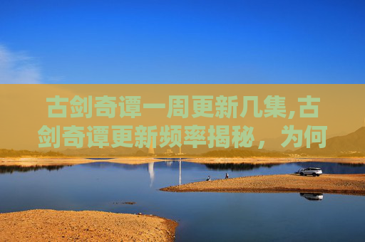 古剑奇谭一周更新几集,古剑奇谭更新频率揭秘,为何观众期待与制作团队的抉择?