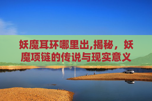 妖魔耳环哪里出,揭秘，妖魔项链的传说与现实意义