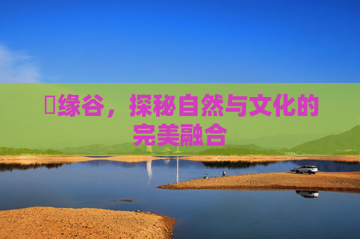胑缘谷,探秘自然与文化的完美融合 胑缘谷,探秘自然与文化的完美融合