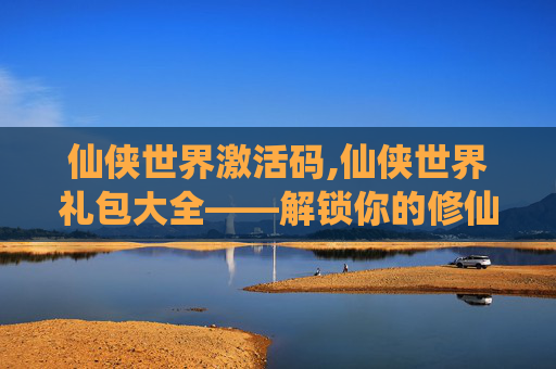 仙侠世界激活码,仙侠世界礼包大全——解锁你的修仙之旅 仙侠世界激活码,仙侠世界礼包大全——解锁你的修仙之旅