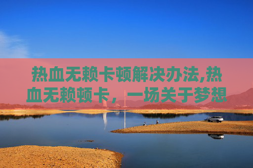 热血无赖卡顿解决办法,热血无赖顿卡，一场关于梦想与现实的较量