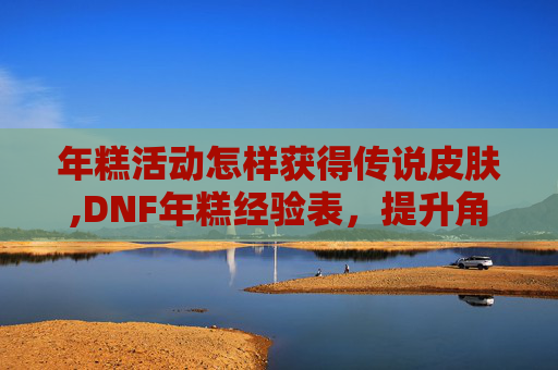 年糕活动怎样获得传说皮肤,DNF年糕经验表，提升角色实力的黄金指南
