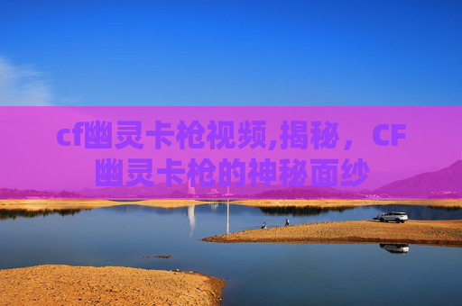 cf幽灵卡枪视频,揭秘，CF幽灵卡枪的神秘面纱
