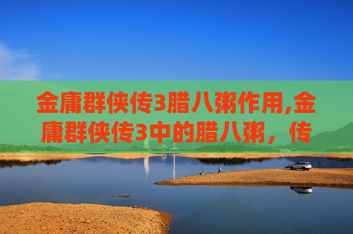 金庸群侠传3腊八粥作用,金庸群侠传3中的腊八粥，传统与武侠的完美融合