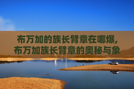 布万加的族长臂章在哪爆,布万加族长臂章的奥秘与象征意义