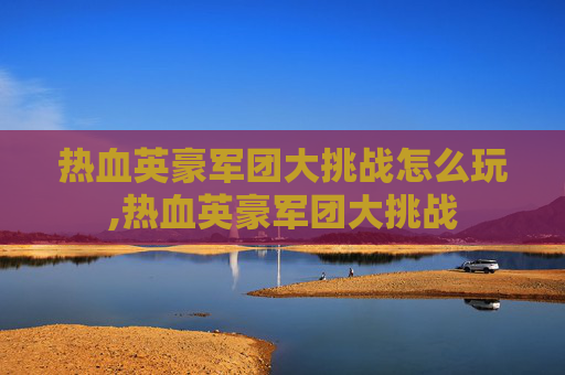 热血英豪军团大挑战怎么玩,热血英豪军团大挑战 热血英豪军团大挑战怎么玩,热血英豪军团大挑战