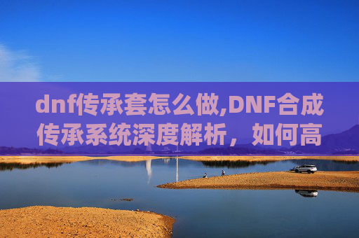 dnf传承套怎么做,DNF合成传承系统深度解析，如何高效利用你的资源