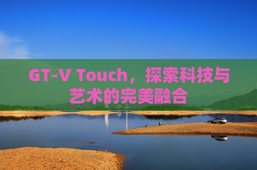 GT-V Touch，探索科技与艺术的完美融合
