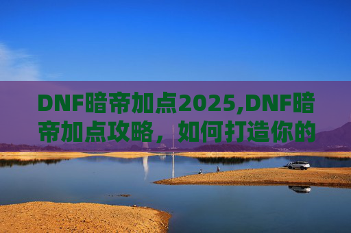 DNF暗帝加点2025,DNF暗帝加点攻略，如何打造你的专属暗帝角色