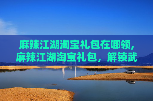 麻辣江湖淘宝礼包在哪领,麻辣江湖淘宝礼包，解锁武侠世界的终极秘籍