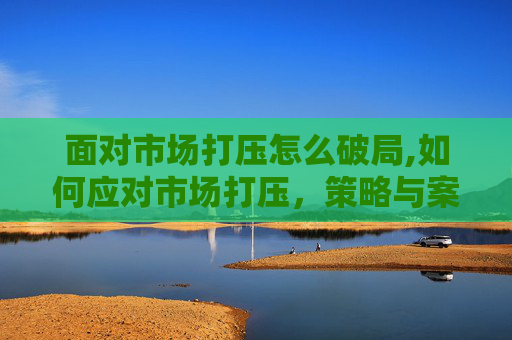 面对市场打压怎么破局,如何应对市场打压，策略与案例分析