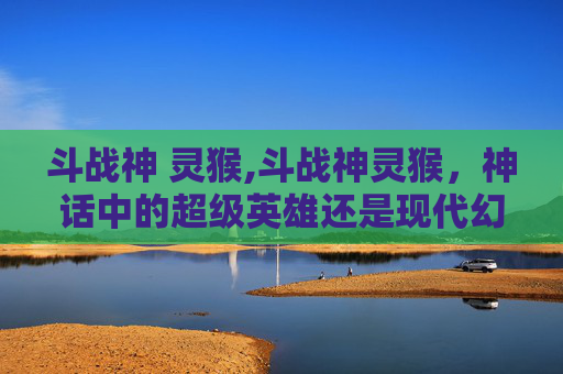 斗战神 灵猴,斗战神灵猴,神话中的超级英雄还是现代幻想的产物? 斗战神 灵猴,斗战神灵猴,神话中的超级英雄还是现代幻想的产物?