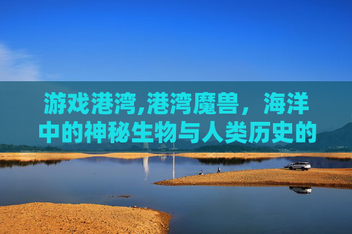 游戏港湾,港湾魔兽，海洋中的神秘生物与人类历史的不解之缘