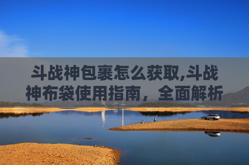 斗战神包裹怎么获取,斗战神布袋使用指南，全面解析与技巧分享