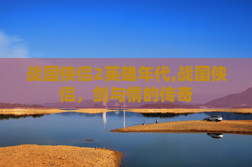 战国侠侣2英雄年代,战国侠侣,剑与情的传奇 战国侠侣2英雄年代,战国侠侣,剑与情的传奇