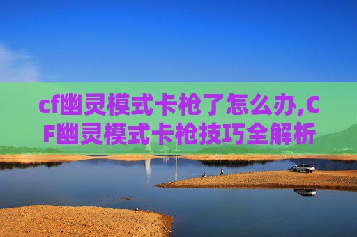 cf幽灵模式卡枪了怎么办,CF幽灵模式卡枪技巧全解析